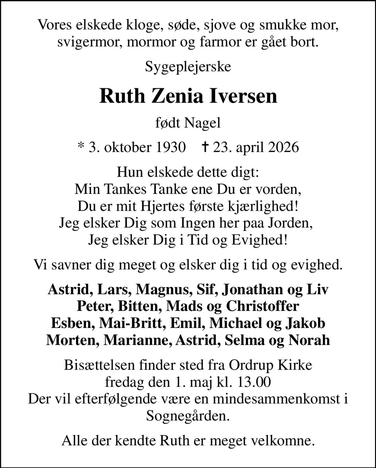 Vores elskede kloge, søde, sjove og smukke mor, svigermor, mormor og farmor er gået bort.
Sygeplejerske
Ruth Zenia Iversen
født Nagel
* 3. oktober 1930    ✝ 23. april 2026
Hun elskede dette digt: Min Tankes Tanke ene Du er vorden, Du er mit Hjertes første kjærlighed! Jeg elsker Dig som Ingen her paa Jorden,  Jeg elsker Dig i Tid og Evighed!
Vi savner dig meget og elsker dig i tid og evighed.
Astrid, Lars, Magnus, Sif, Jonathan og Liv Peter, Bitten, Mads og Christoffer Esben, Mai-Britt, Emil, Michael og Jakob Morten, Marianne, Astrid, Selma og Norah
Bisættelsen finder sted fra Ordrup Kirke  fredag den 1. maj kl. 13.00  Der vil efterfølgende være en mindesammenkomst i Sognegården.
Alle der kendte Ruth er meget velkomne.
