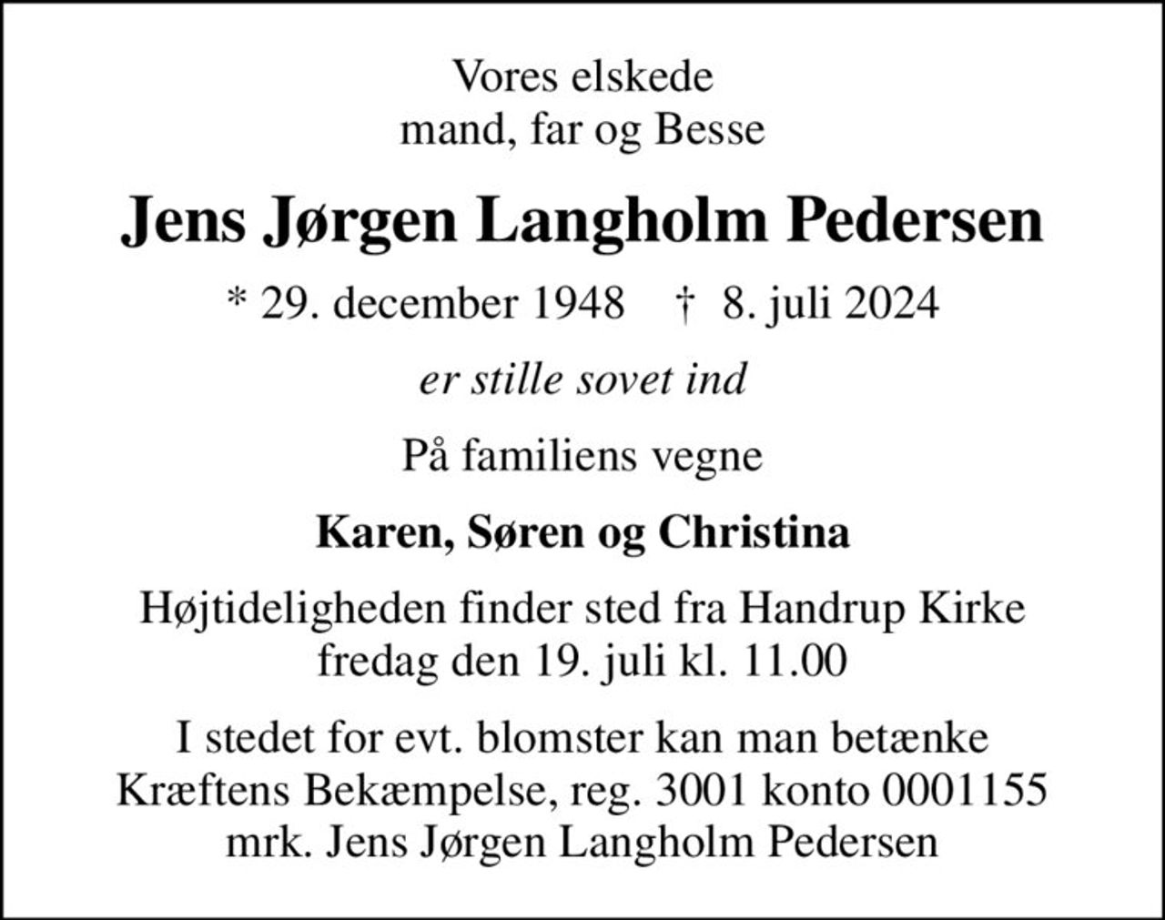 Vores elskede mand, far og Besse
Jens Jørgen Langholm Pedersen
* 29. december 1948    ✝ 8. juli 2024
er stille sovet ind
På familiens vegne
Karen, Søren og Christina
Højtideligheden finder sted fra Handrup Kirke fredag den 19. juli kl. 11.00
I stedet for evt. blomster kan man betænke
					Kræftens Bekæmpelse reg.3001konto0001155mrk. Jens Jørgen Langholm
					Pedersen
