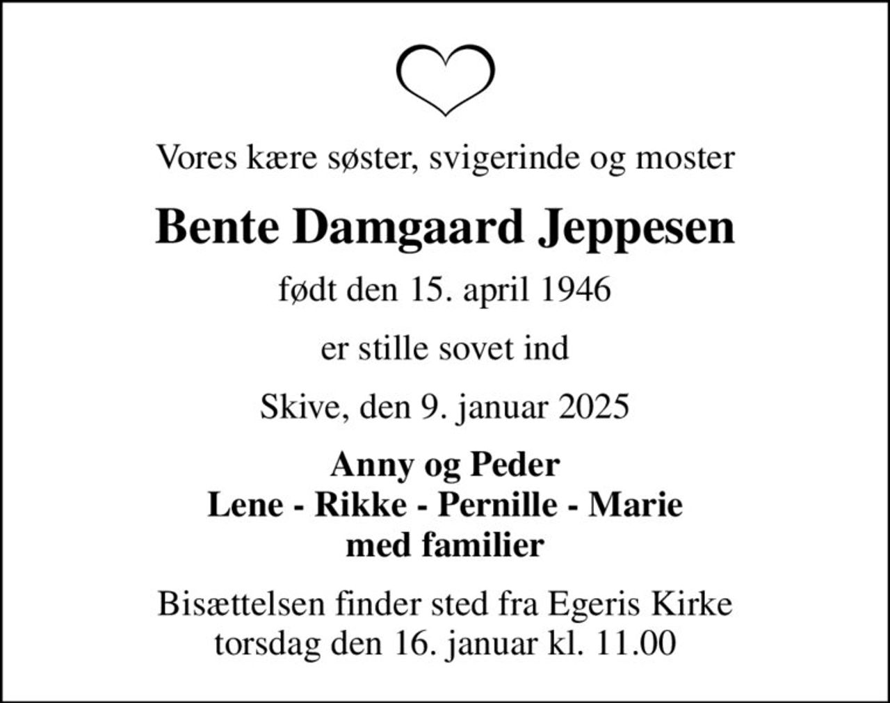 Vores kære søster, svigerinde og moster
Bente Damgaard Jeppesen
født den 15. april 1946
er stille sovet ind
Skive, den 9. januar 2025
Anny og Peder Lene - Rikke - Pernille - Marie med familier
Bisættelsen finder sted fra Egeris Kirke  torsdag den 16. januar kl. 11.00