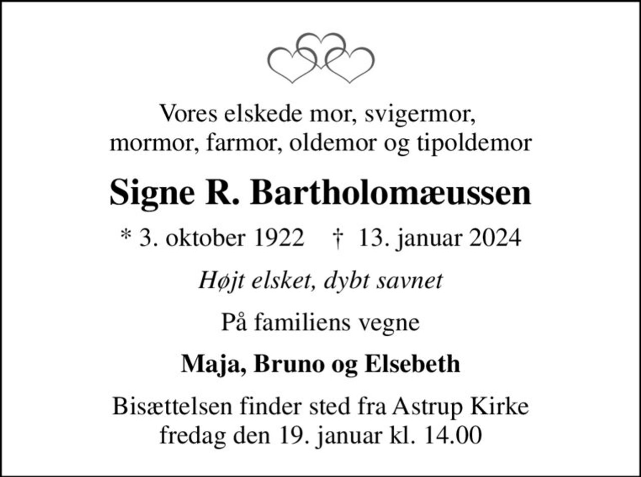 Vores elskede mor, svigermor,  mormor, farmor, oldemor og tipoldemor
Signe R. Bartholomæussen
* 3. oktober 1922    ✝ 13. januar 2024
Højt elsket, dybt savnet
På familiens vegne
Maja, Bruno og Elsebeth
Bisættelsen finder sted fra Astrup Kirke  fredag den 19. januar kl. 14.00