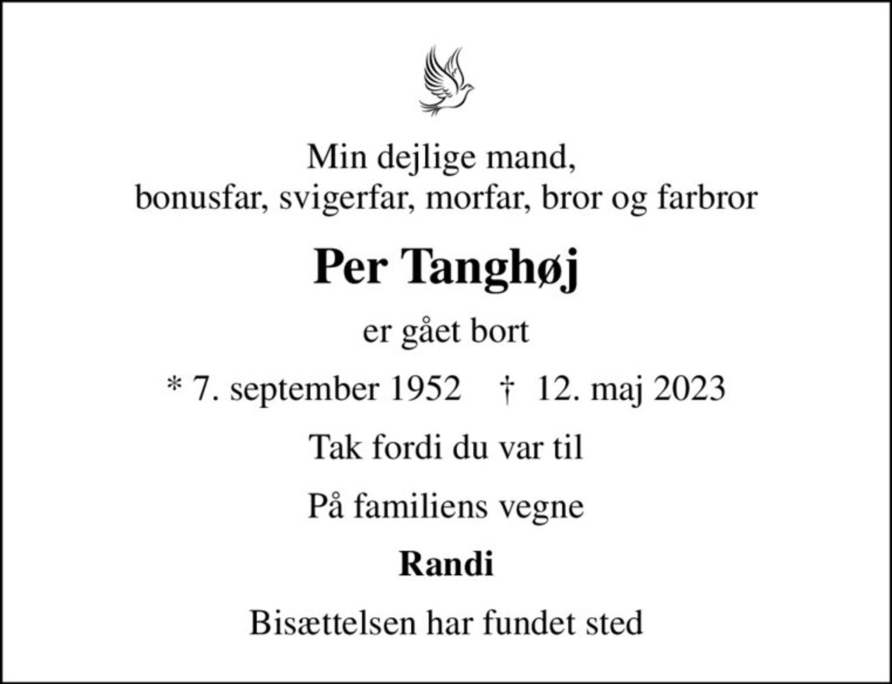 Min dejlige mand,  bonusfar, svigerfar, morfar, bror og farbror
Per Tanghøj
er gået bort
* 7. september 1952    ✝ 12. maj 2023
Tak fordi du var til
På familiens vegne
Randi
Bisættelsen har fundet sted