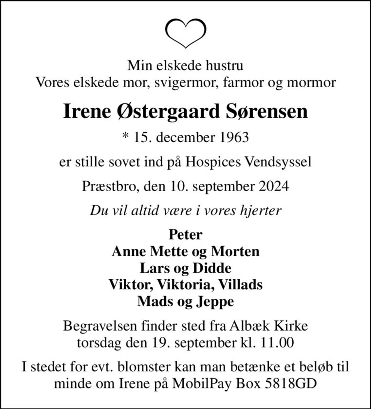 Min elskede hustru Vores elskede mor, svigermor, farmor og mormor
Irene Østergaard Sørensen
* 15. december 1963
er stille sovet ind på Hospices Vendsyssel
Præstbro, den 10. september 2024
Du vil altid være i vores hjerter
Peter Anne Mette og Morten Lars og Didde Viktor, Viktoria, Villads Mads og Jeppe
Begravelsen finder sted fra Albæk Kirke  torsdag den 19. september kl. 11.00 
I stedet for evt. blomster kan man betænke et beløb til minde om Irene på MobilePay Box 5818GD