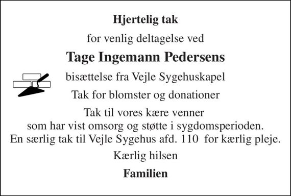 Hjertelig tak 
for venlig deltagelse ved 
Tage Ingemann Pedersens 
bisættelse fra Vejle Sygehuskapel 
Tak for blomster og donationer 
Tak til vores kære venner  som har vist omsorg og støtte i sygdomsperioden. En særlig tak til Vejle Sygehus afd. 110  for kærlig pleje. 
Kærlig hilsen 
Familien