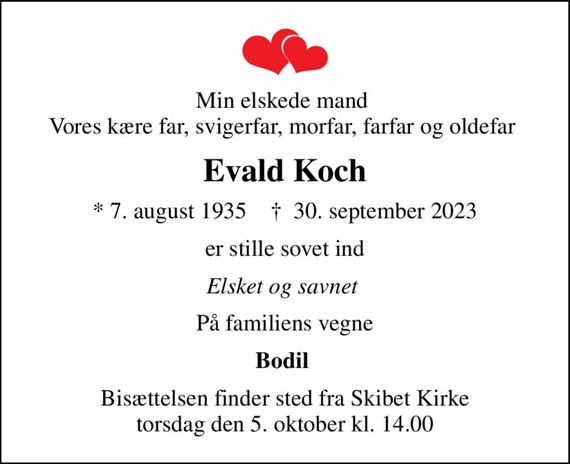 Min elskede mand  Vores kære far, svigerfar, morfar, farfar og oldefar 
Evald Koch
* 7. august 1935    &#x271d; 30. september 2023
er stille sovet ind
Elsket og savnet 
På familiens vegne
Bodil 
Bisættelsen finder sted fra Skibet Kirke  torsdag den 5. oktober kl. 14.00