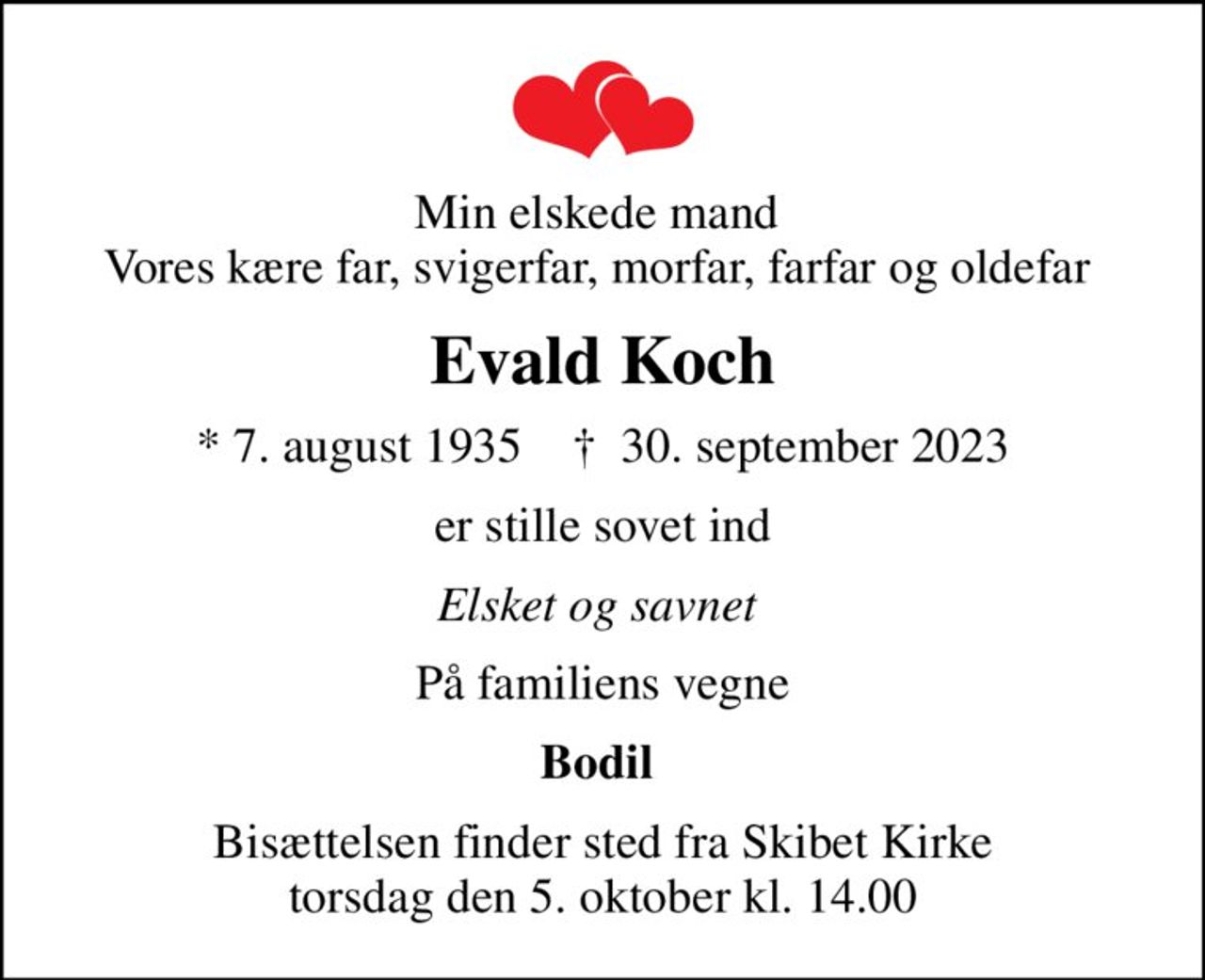 Min elskede mand  Vores kære far, svigerfar, morfar, farfar og oldefar 
Evald Koch
* 7. august 1935    ✝ 30. september 2023
er stille sovet ind
Elsket og savnet 
På familiens vegne
Bodil 
Bisættelsen finder sted fra Skibet Kirke  torsdag den 5. oktober kl. 14.00