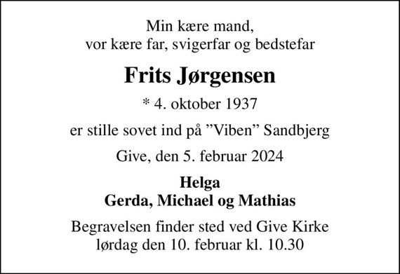 Min kære mand, vor kære far, svigerfar og bedstefar 
Frits Jørgensen 
* 4. oktober 1937 
er stille sovet ind på "Viben" Sandbjerg 
Give, den 5. februar 2024 
Helga Gerda, Michael og Mathias 
Begravelsen finder sted ved Give Kirke lørdag den 10. februar kl. 10.30