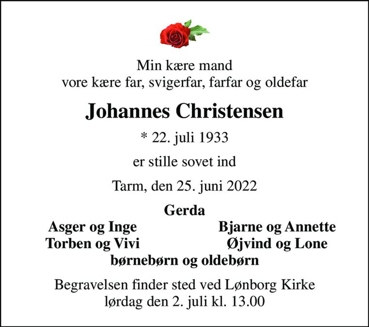 Min kære mand vore kære far, svigerfar, farfar og oldefar
Johannes Christensen
* 22. juli 1933
er stille sovet ind
Tarm, den 25. juni 2022
Gerda
Asger og Inge
Bjarne og Annette
Torben og Vivi
Øjvind og Lone
Begravelsen finder sted ved Lønborg Kirke  lørdag den 2. juli kl. 13.00