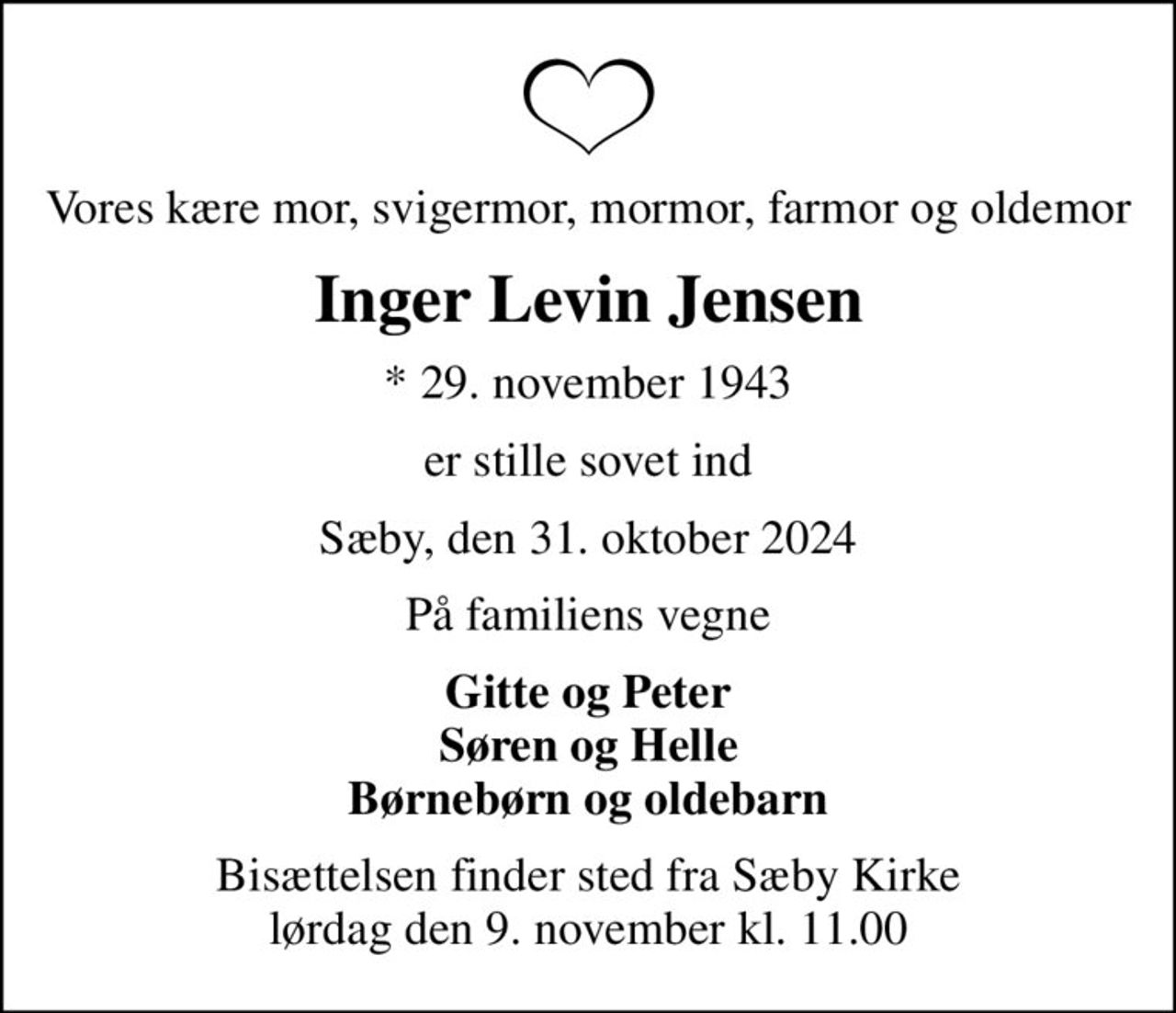 Vores kære mor, svigermor, mormor, farmor og oldemor
Inger Levin Jensen
* 29. november 1943
er stille sovet ind
Sæby, den 31. oktober 2024
På familiens vegne
Gitte og Peter Søren og Helle Børnebørn og oldebarn
Bisættelsen finder sted fra Sæby Kirke  lørdag den 9. november kl. 11.00