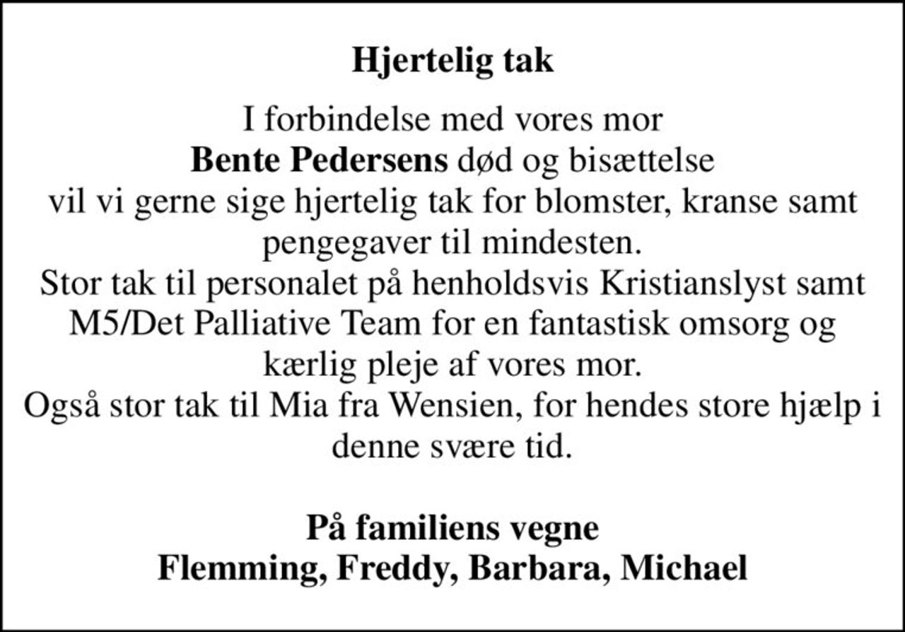 Hjertelig tak
I forbindelse med vores mor <b>Bente Pedersens</b> død og bisættelse vil vi gerne sige hjertelig tak for blomster, kranse samt pengegaver til mindesten. Stor tak til personalet på henholdsvis Kristianslyst samt M5/Det Palliative Team for en fantastisk omsorg og kærlig pleje af vores mor. Også stor tak til Mia fra Wensien, for hendes store hjælp i denne svære tid.  <b>På familiens vegne Flemming, Freddy, Barbara, Michael</b>