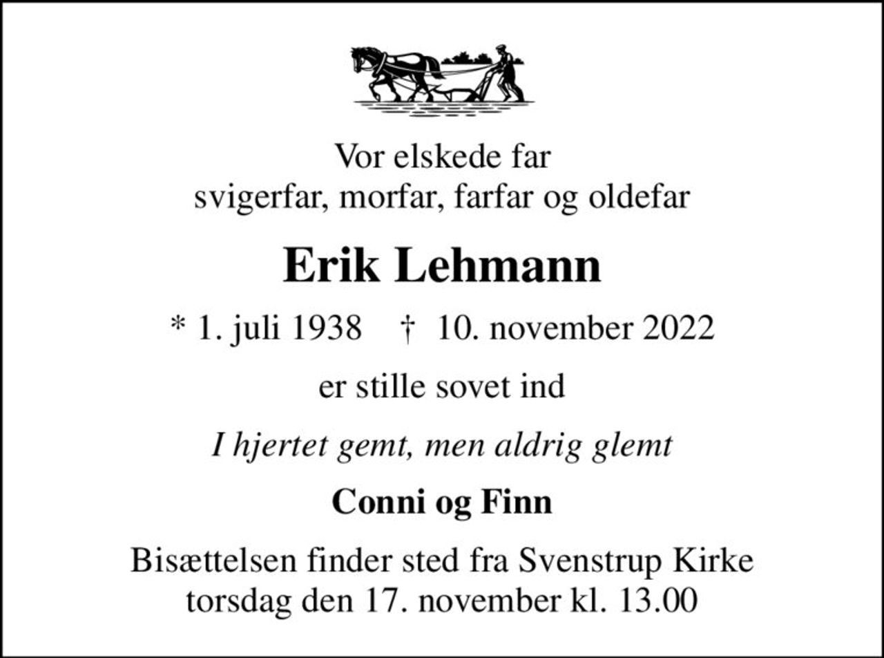 Vor elskede far svigerfar, morfar, farfar og oldefar
Erik Lehmann
* 1. juli 1938    ✝ 10. november 2022
er stille sovet ind
I hjertet gemt, men aldrig glemt
Conni og Finn
Bisættelsen finder sted fra Svenstrup Kirke  torsdag den 17. november kl. 13.00