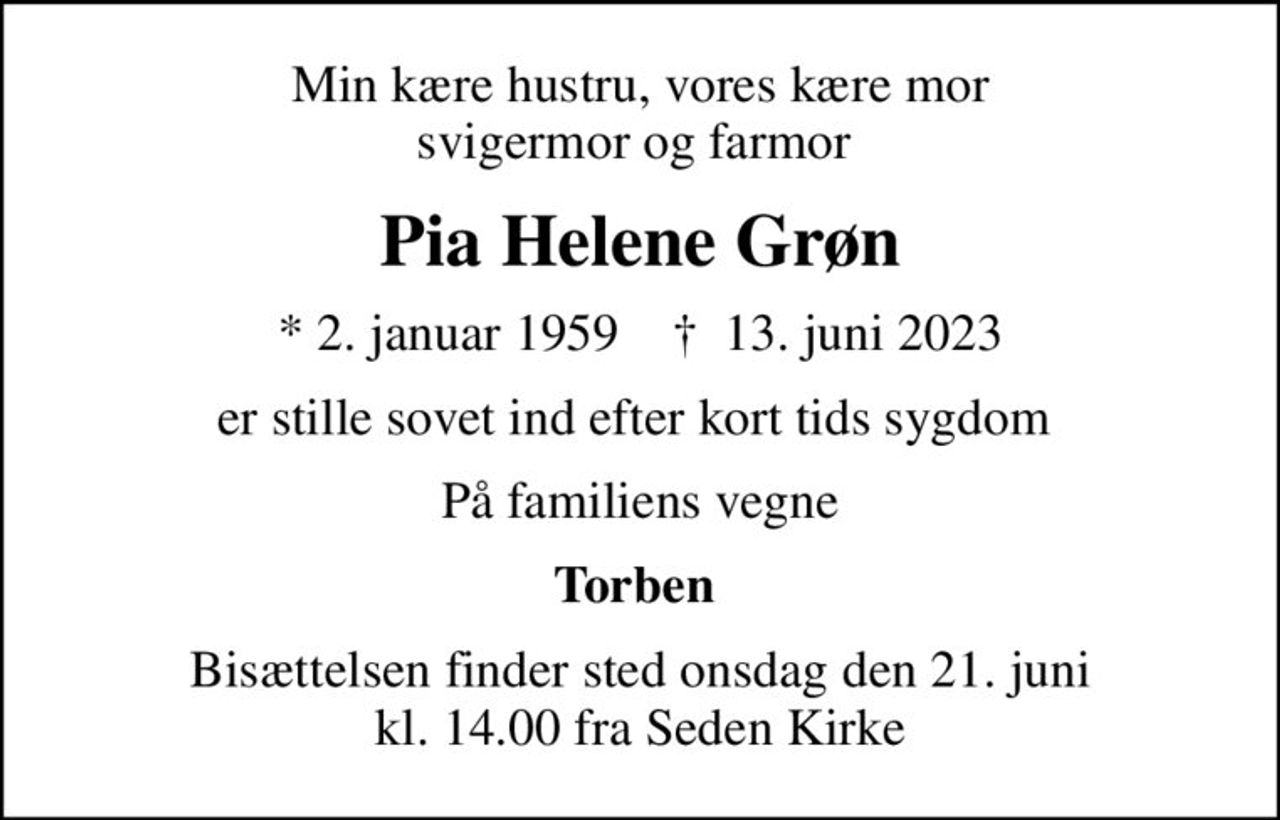 Min kære hustru, vores kære mor svigermor og farmor 
Pia Helene Grøn
* 2. januar 1959    ✝ 13. juni 2023
er stille sovet ind efter kort tids sygdom 
På familiens vegne
Torben 
Bisættelsen finder sted onsdag den 21. juni kl. 14.00 fra Seden Kirke