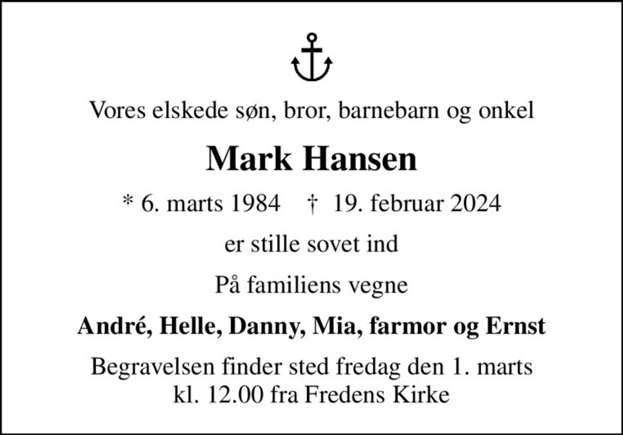 Vores elskede søn, bror, barnebarn og onkel
Mark Hansen
* 6. marts 1984    ✝ 19. februar 2024
er stille sovet ind
På familiens vegne
André, Helle, Danny, Mia, farmor og Ernst
Begravelsen finder sted fredag den 1. marts kl. 12.00 fra Fredens Kirke