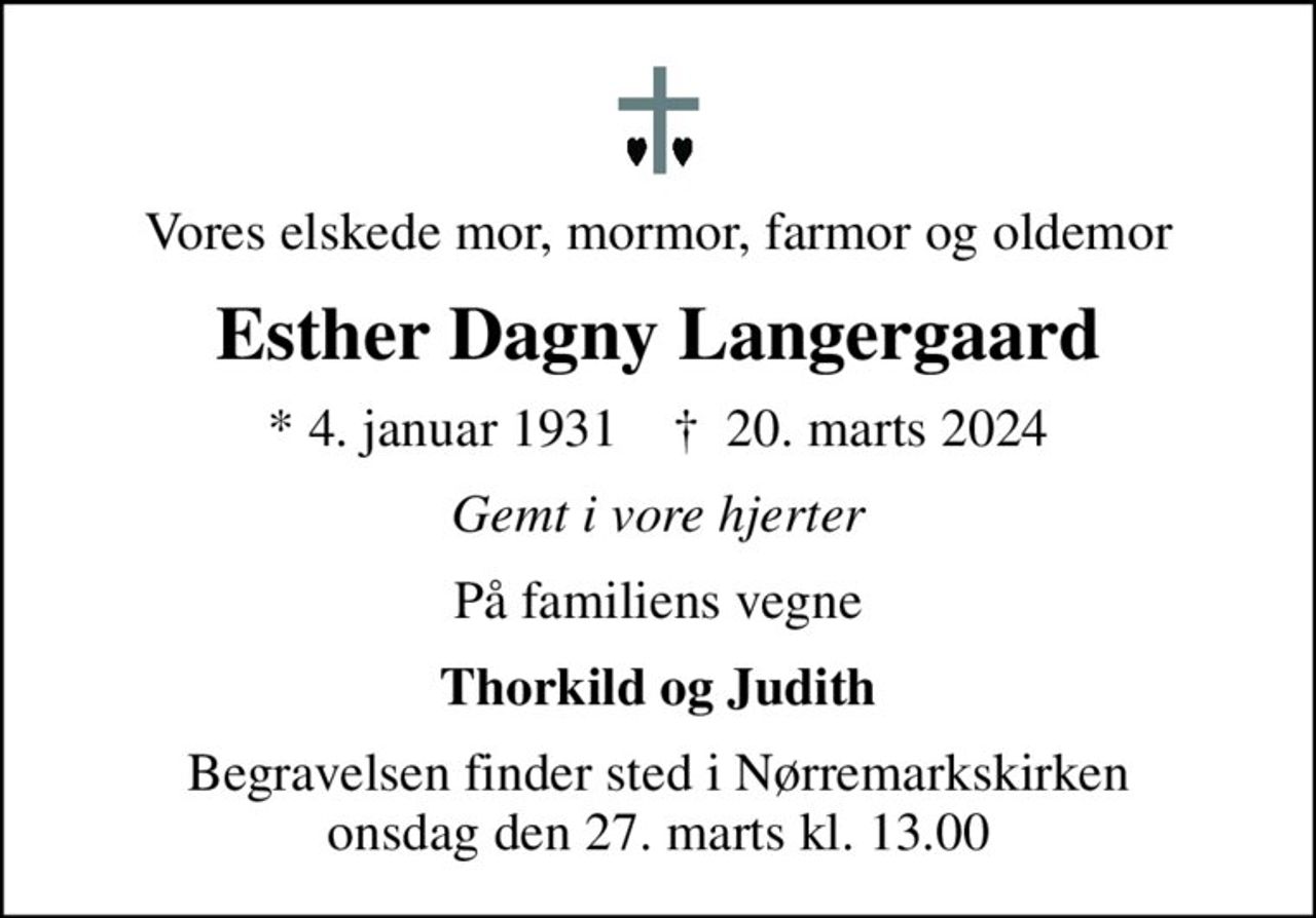 Vores elskede mor, mormor, farmor og oldemor
Esther Dagny Langergaard
* 4. januar 1931    ✝ 20. marts 2024
Gemt i vore hjerter
På familiens vegne
Thorkild og Judith
Begravelsen finder sted i Nørremarkskirken  onsdag den 27. marts kl. 13.00