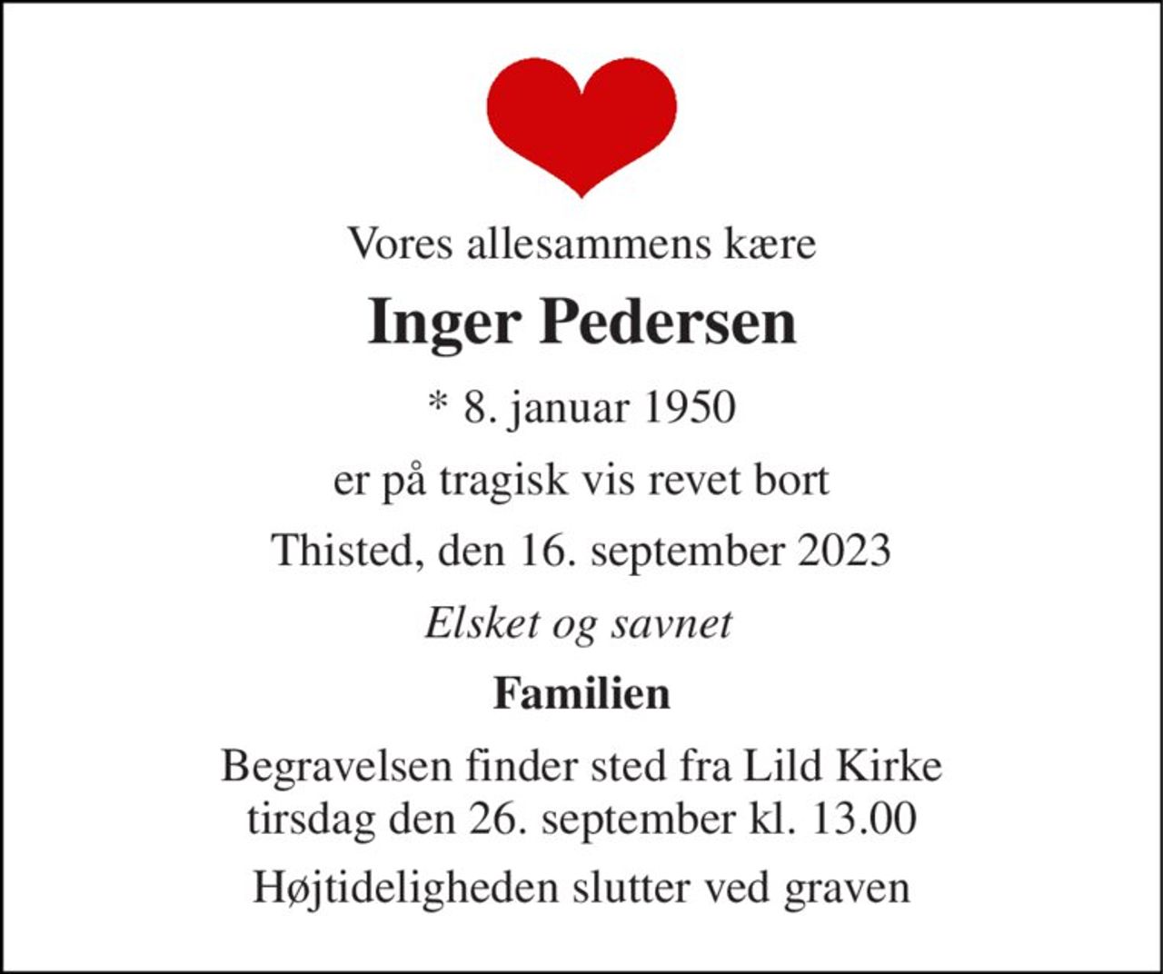 Vores allesammens kære 
Inger Pedersen 
* 8. januar 1950 
er på tragisk vis revet bort 
Thisted, den 16. september 2023 
Elsket og savnet 
Familien 
Begravelsen finder sted fra Lild Kirke tirsdag den 26. september kl. 13.00 
Højtideligheden slutter ved graven