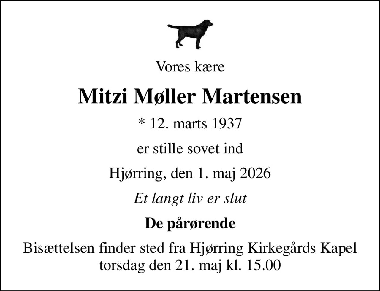 Vores kære
Mitzi Møller Martensen
* 12. marts 1937
er stille sovet ind
Hjørring, den 1. maj 2026
Et langt liv er slut
De pårørende
Bisættelsen finder sted fra Hjørring Kirkegårds Kapel  torsdag den 21. maj kl. 15.00