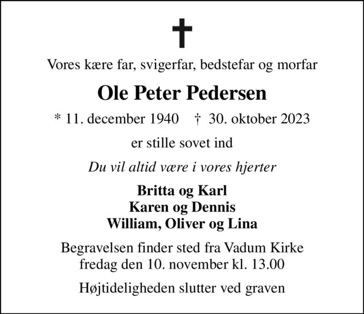 Vores kære far, svigerfar, bedstefar og morfar
Ole Peter Pedersen
* 11. december 1940    ✝ 30. oktober 2023
er stille sovet ind
Du vil altid være i vores hjerter
Britta og Karl Karen og Dennis William, Oliver og Lina
Begravelsen finder sted fra Vadum Kirke  fredag den 10. november kl. 13.00 
Højtideligheden slutter ved graven