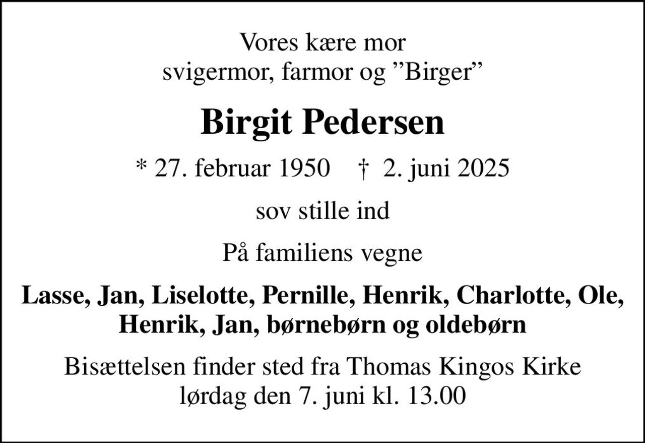 Vores kære mor svigermor, farmor og Birger
Birgit Pedersen
* 27. februar 1950    ✝ 2. juni 2025
sov stille ind
På familiens vegne
Lasse, Jan, Liselotte, Pernille, Henrik, Charlotte, Ole, Henrik, Jan, børnebørn og oldebørn
Bisættelsen finder sted fra Thomas Kingos Kirke  lørdag den 7. juni kl. 13.00
