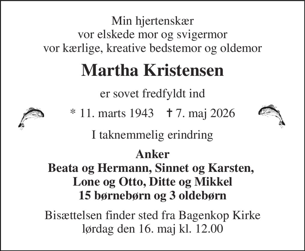 Min hjertenskær vor elskede mor og svigermor vor kærlige, kreative bedstemor og oldemor 
Martha Kristensen 
er sovet fredfyldt ind 
*​ 11. marts 1943​    ✝​ 7. maj 2026 
I taknemmelig erindring 
Anker Beata og Hermann, Sinnet og Karsten,  Lone og Otto, Ditte og Mikkel 15 børnebørn og 3 oldebørn 
Bisættelsen​ finder sted fra Bagenkop Kirke​ lørdag den 16. maj​ kl. 12.00