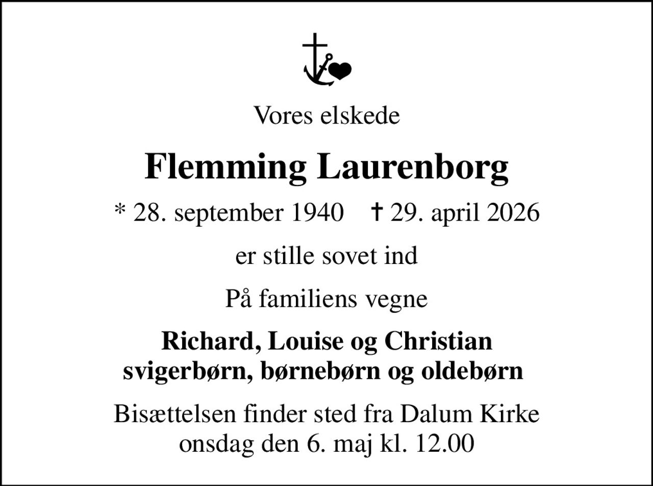 Vores elskede
Flemming Laurenborg
* 28. september 1940    ✝ 29. april 2026
er stille sovet ind
På familiens vegne
Richard, Louise og Christian svigerbørn, børnebørn og oldebørn 
Bisættelsen finder sted fra Dalum Kirke  onsdag den 6. maj kl. 12.00