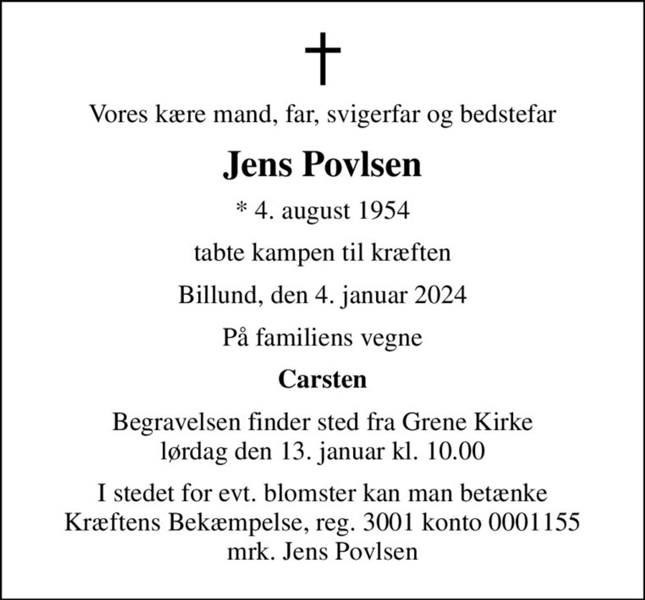 Vores kære mand, far, svigerfar og bedstefar
Jens Povlsen
* 4. august 1954
tabte kampen til kræften
Billund, den 4. januar 2024
På familiens vegne
Carsten
Begravelsen finder sted fra Grene Kirke  lørdag den 13. januar kl. 10.00 
I stedet for evt. blomster kan man betænke
					Kræftens Bekæmpelse reg.3001konto0001155mrk. Jens
					Povlsen