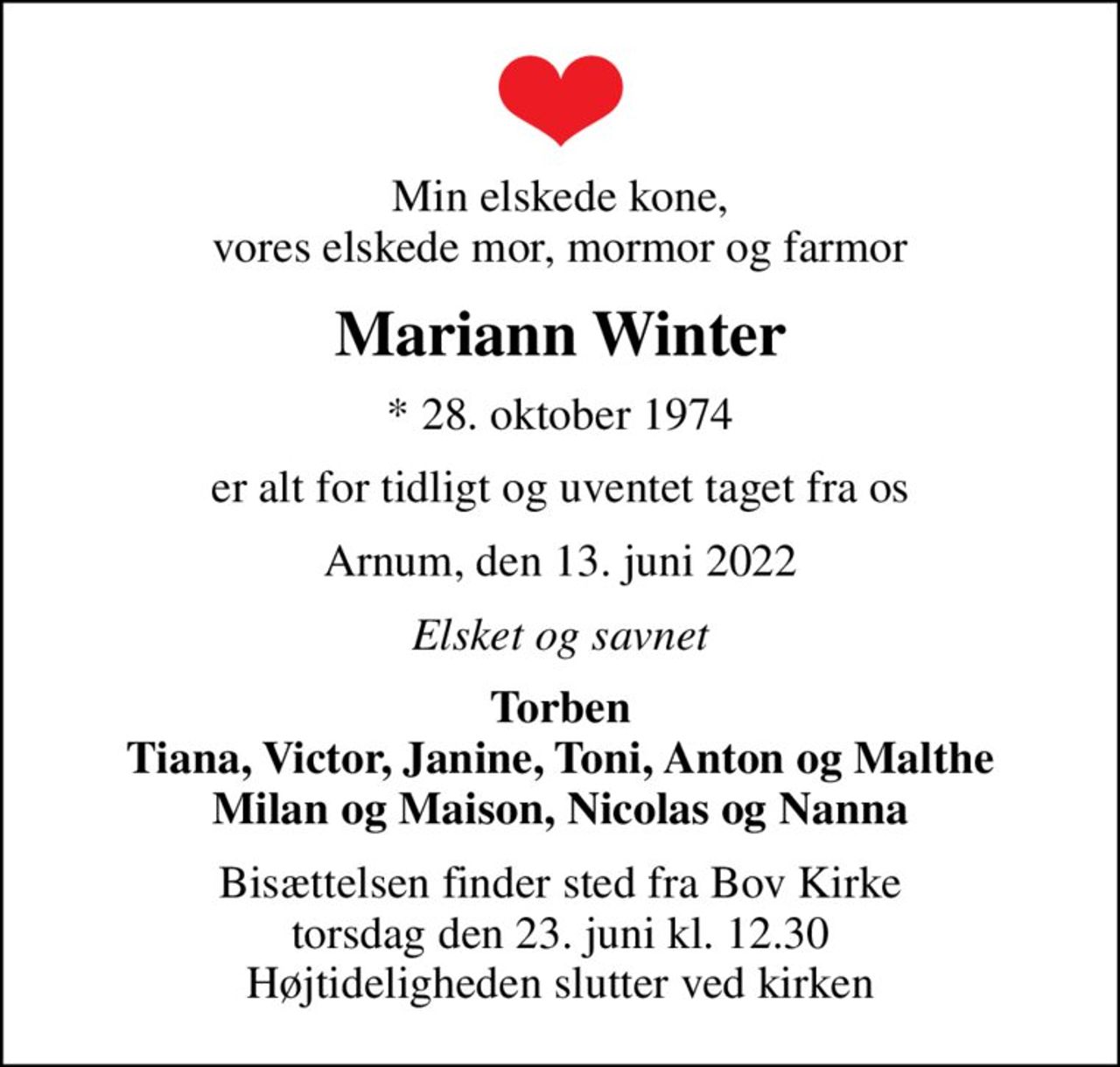 Min elskede kone, vores elskede mor, mormor og farmor
Mariann Winter
* 28. oktober 1974
er alt for tidligt og uventet taget fra os
Arnum, den 13. juni 2022
Elsket og savnet
Torben Tiana, Victor, Janine, Toni, Anton og Malthe Milan og Maison, Nicolas og Nanna
Bisættelsen finder sted fra Bov Kirke  torsdag den 23. juni kl. 12.30  Højtideligheden slutter ved kirken