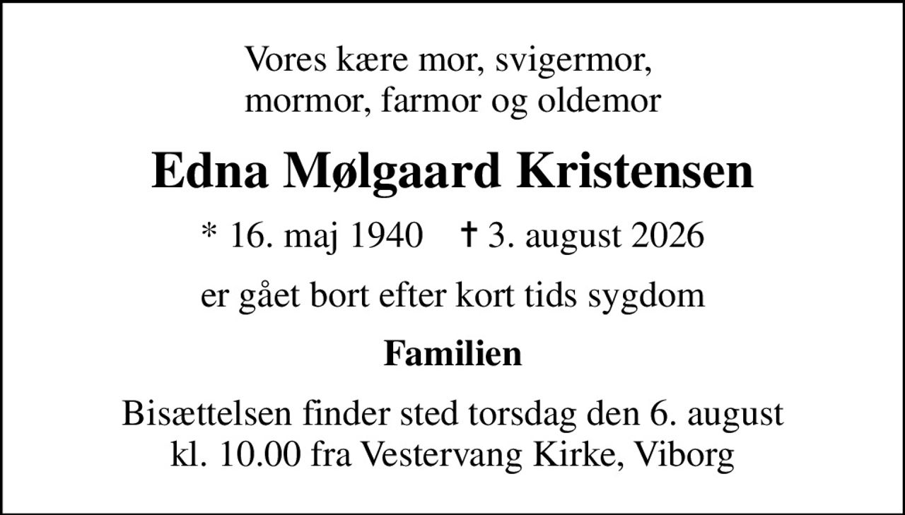 Vores kære mor, svigermor,  mormor, farmor og oldemor
Edna Mølgaard Kristensen
* 16. maj 1940    ✝ 3. august 2026
er gået bort efter kort tids sygdom
Familien
Bisættelsen finder sted torsdag den 6. august kl. 10.00 fra Vestervang Kirke, Viborg