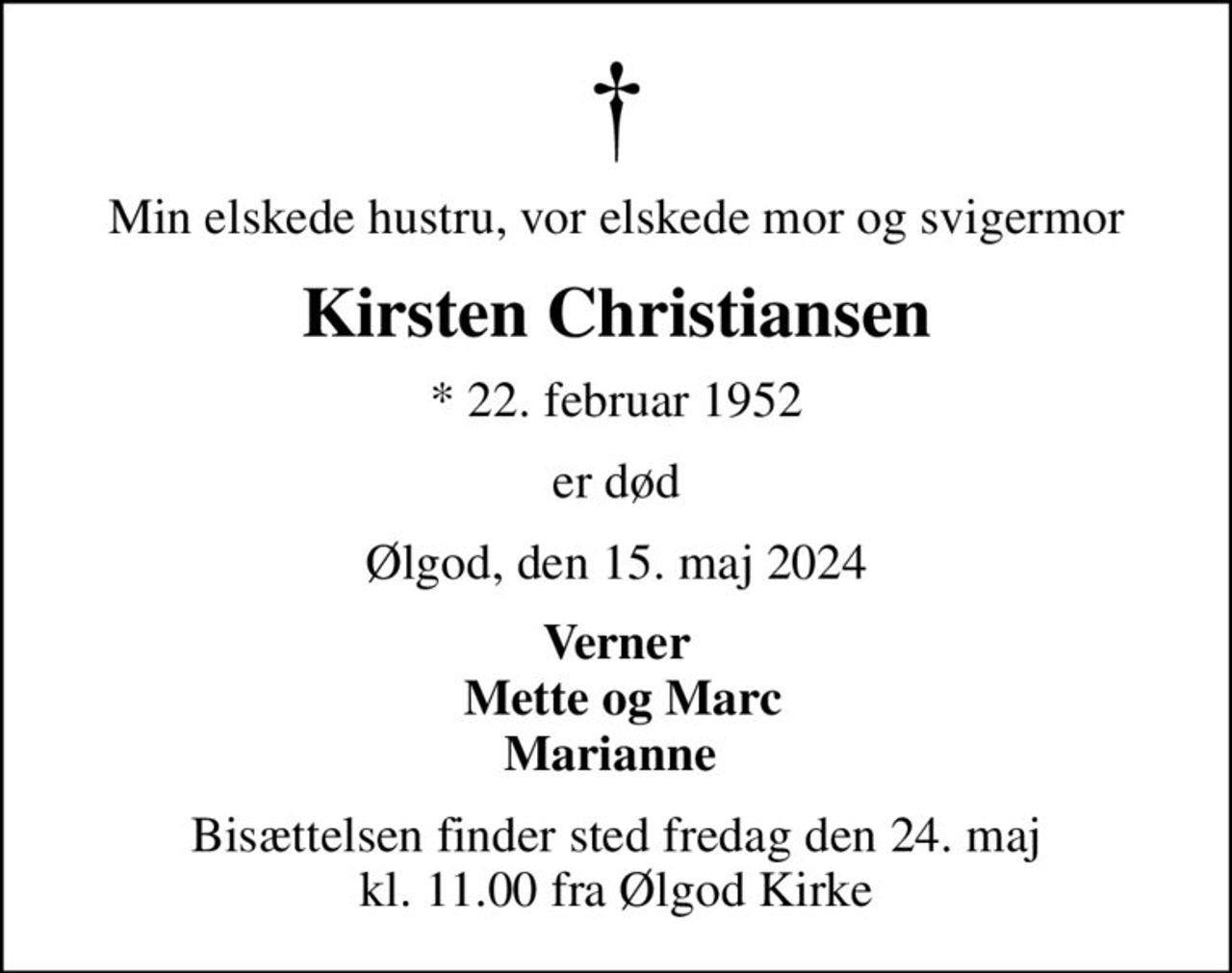 Min elskede hustru, vor elskede mor og svigermor
Kirsten Christiansen
* 22. februar 1952
er død
Ølgod, den 15. maj 2024
Verner  Mette og Marc Marianne 
Bisættelsen finder sted fredag den 24. maj kl. 11.00 fra Ølgod Kirke