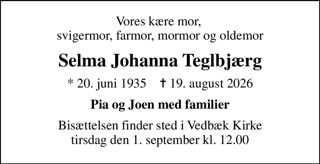 Vores kære mor,  svigermor, farmor, mormor og oldemor
Selma Johanna Teglbjærg
* 20. juni 1935    ✝ 19. august 2026
Pia og Joen med familier
Bisættelsen finder sted i Vedbæk Kirke  tirsdag den 1. september kl. 12.00