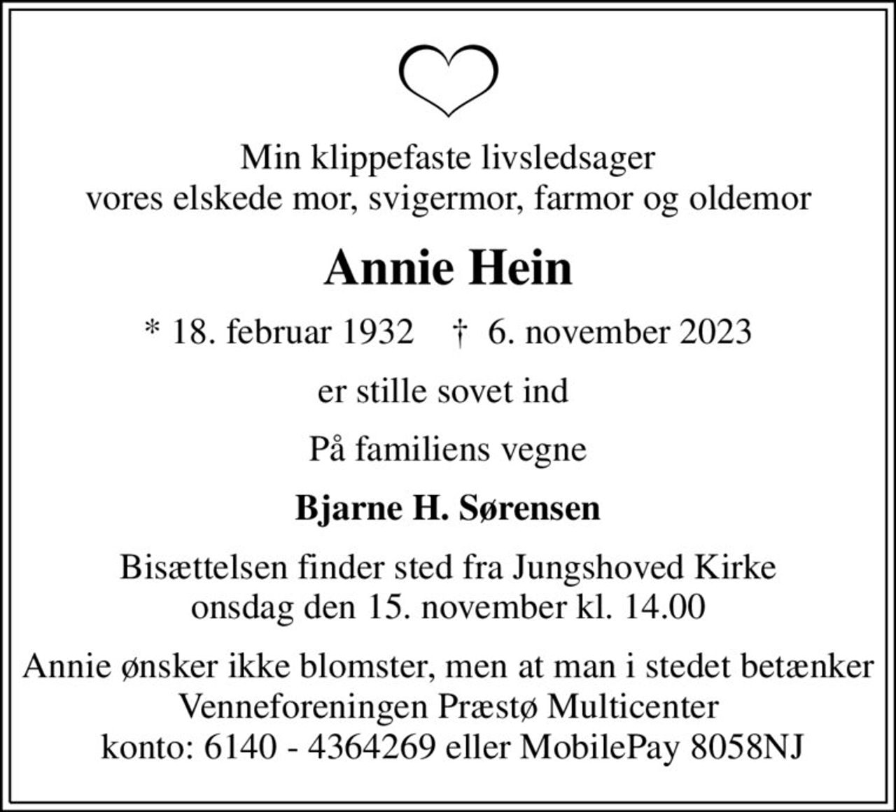 Min klippefaste livsledsager vores elskede mor, svigermor, farmor og oldemor
Annie Hein
* 18. februar 1932    ✝ 6. november 2023
er stille sovet ind 
På familiens vegne
Bjarne H. Sørensen
Bisættelsen finder sted fra Jungshoved Kirke  onsdag den 15. november kl. 14.00 
Annie ønsker ikke blomster, men at man i stedet betænker Venneforeningen Præstø Multicenter  konto: 6140 - 4364269 eller MobilePay 8058NJ
