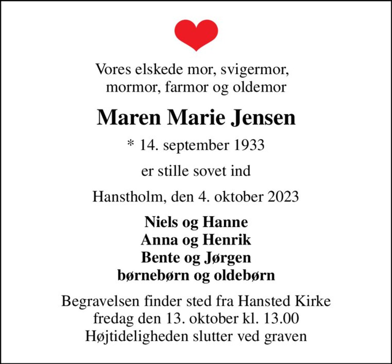 Vores elskede mor, svigermor,   mormor, farmor og oldemor
Maren Marie Jensen
* 14. september 1933
er stille sovet ind
Hanstholm, den 4. oktober 2023
Niels og Hanne Anna og Henrik Bente og Jørgen børnebørn og oldebørn
Begravelsen finder sted fra Hansted Kirke  fredag den 13. oktober kl. 13.00  Højtideligheden slutter ved graven