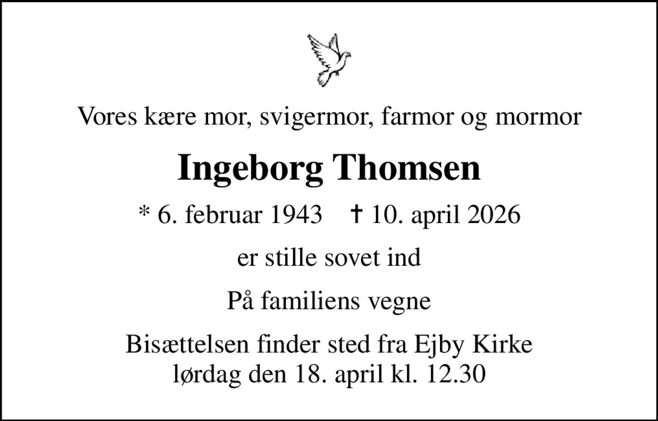 Vores kære mor, svigermor, farmor og mormor
Ingeborg Thomsen
* 6. februar 1943    ✝ 10. april 2026
er stille sovet ind
På familiens vegne
Bisættelsen finder sted fra Ejby Kirke  lørdag den 18. april kl. 12.30