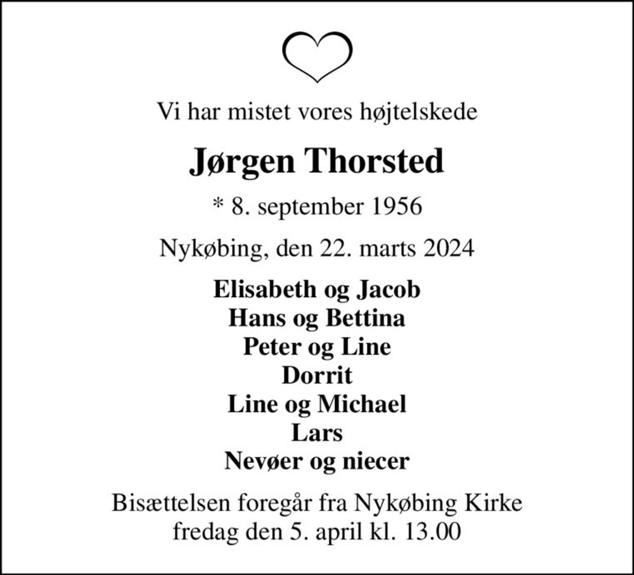 Vi har mistet vores højtelskede
Jørgen Thorsted
* 8. september 1956
Nykøbing, den 22. marts 2024
Elisabeth og Jacob Hans og Bettina Peter og Line Dorrit Line og Michael Lars Nevøer og niecer
Bisættelsen foregår fra Nykøbing Kirke  fredag den 5. april kl. 13.00