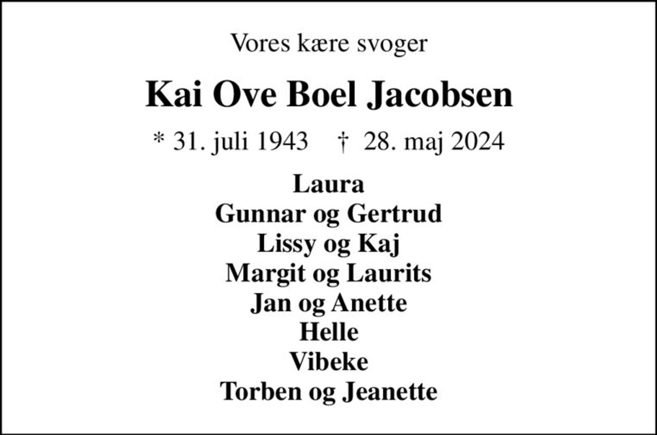 Vores kære svoger
Kai Ove Boel Jacobsen
* 31. juli 1943    ✝ 28. maj 2024
Laura Gunnar og Gertrud Lissy og Kaj Margit og Laurits Jan og Anette Helle Vibeke Torben og Jeanette