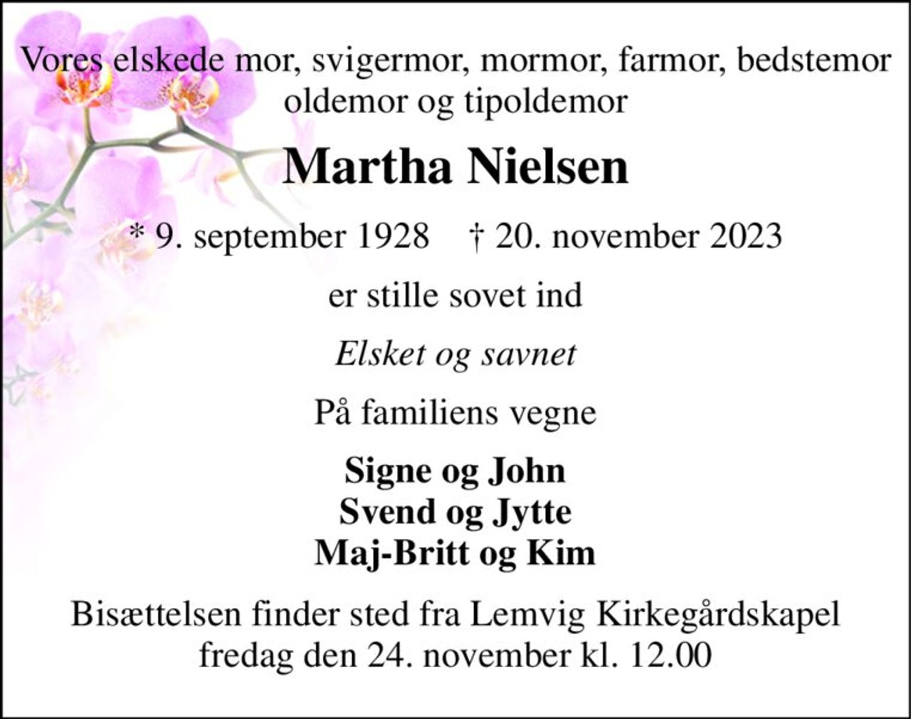 Vores elskede mor, svigermor, mormor, farmor, bedstemor oldemor og tipoldemor 
Martha Nielsen 
*​ 9. september 1928​    †​ 20. november 2023 
er stille sovet ind 
Elsket og savnet 
På familiens vegne 
Signe og John Svend og Jytte Maj-Britt og Kim 
Bisættelsen finder sted fra Lemvig Kirkegårdskapel fredag den 24. november kl. 12.00