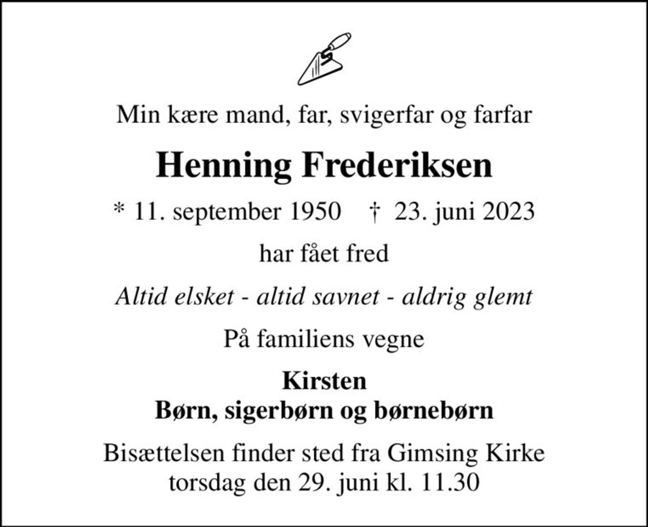 Min kære mand, far, svigerfar og farfar
Henning Frederiksen
* 11. september 1950    ✝ 23. juni 2023
har fået fred
Altid elsket - altid savnet - aldrig glemt
På familiens vegne
Kirsten Børn, sigerbørn og børnebørn
Bisættelsen finder sted fra Gimsing Kirke  torsdag den 29. juni kl. 11.30