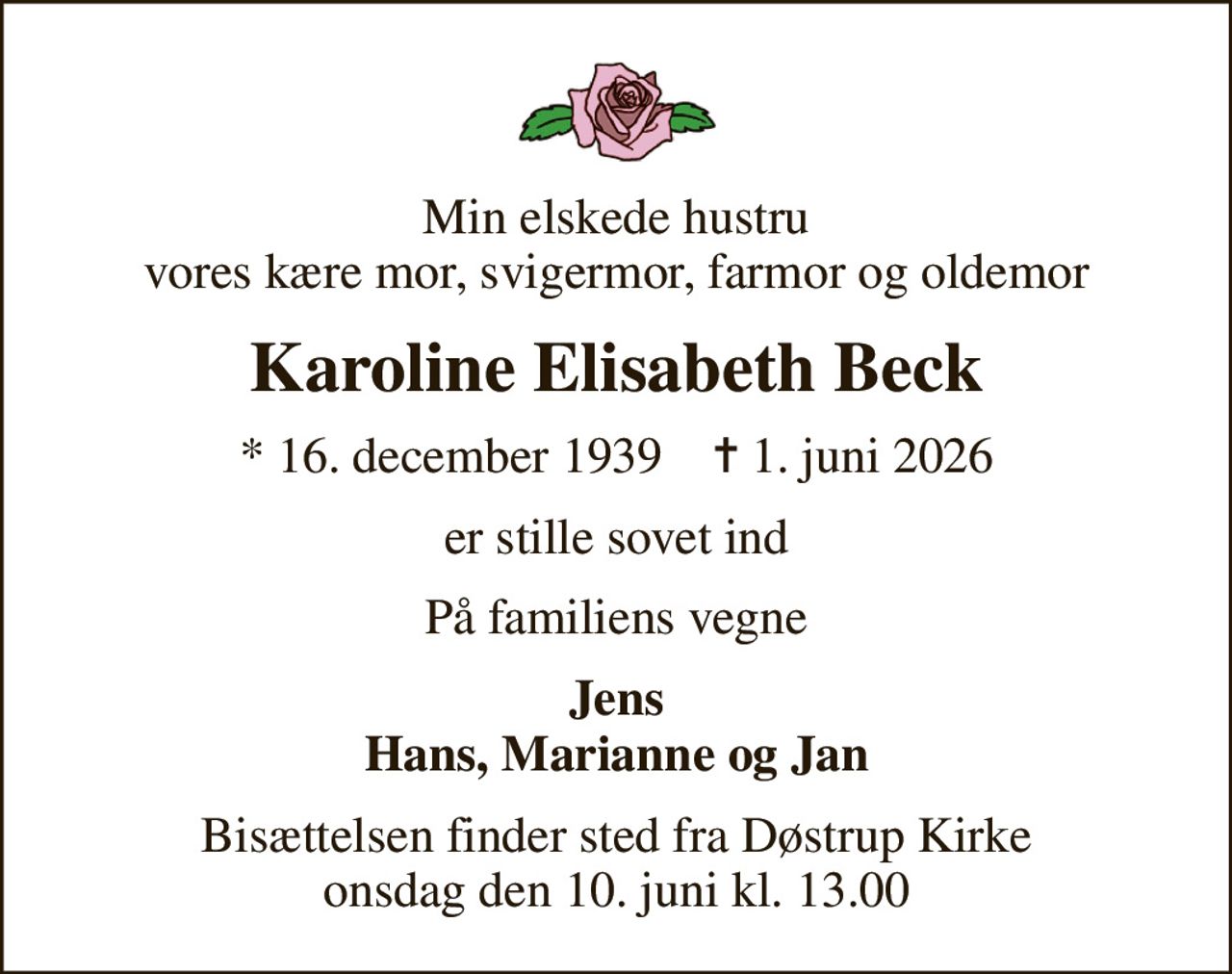 Min elskede hustru vores kære mor, svigermor, farmor og oldemor
Karoline Elisabeth Beck
* 16. december 1939    ✝ 1. juni 2026
er stille sovet ind
På familiens vegne
Jens Hans, Marianne og Jan
Bisættelsen finder sted fra Døstrup Kirke  onsdag den 10. juni kl. 13.00