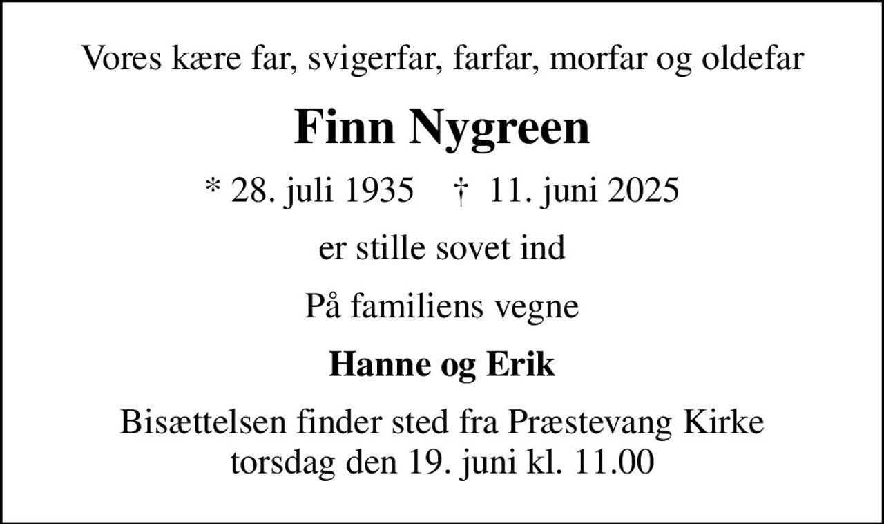 Vores kære far, svigerfar, farfar, morfar og oldefar
Finn Nygreen
* 28. juli 1935    ✝ 11. juni 2025
er stille sovet ind
På familiens vegne
Hanne og Erik
Bisættelsen finder sted fra Præstevang Kirke  torsdag den 19. juni kl. 11.00