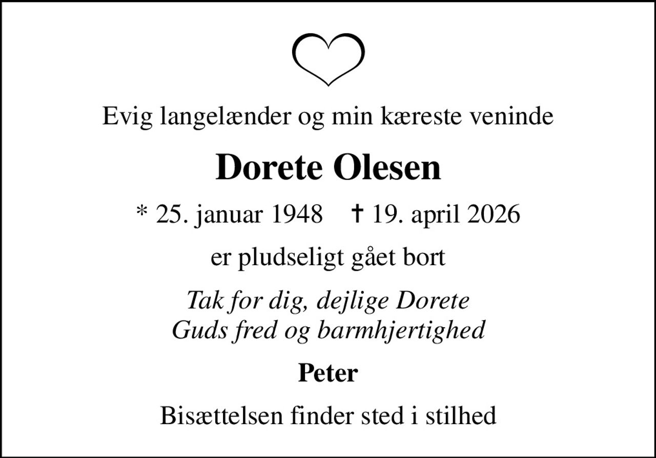 Evig langelænder og min kæreste veninde
Dorete Olesen
* 25. januar 1948    ✝ 19. april 2026
er pludseligt gået bort
Tak for dig, dejlige Dorete Guds fred og barmhjertighed
Peter
Bisættelsen finder sted i stilhed