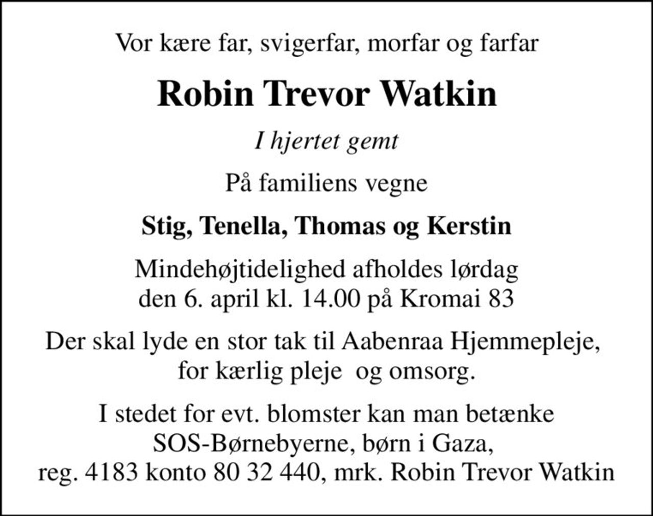 Vor kære far, svigerfar, morfar og farfar
Robin Trevor Watkin
I hjertet gemt
På familiens vegne
Stig, Tenella, Thomas og Kerstin
Mindehøjtidelighed afholdes lørdag den 6. april kl. 14.00 på Kromai 83
Der skal lyde en stor tak til Aabenraa Hjemmepleje,  for kærlig pleje  og omsorg.
I stedet for evt. blomster kan man betænke SOS-Børnebyerne, børn i Gaza,  reg. 4183 konto 80 32 440, mrk. Robin Trevor Watkin