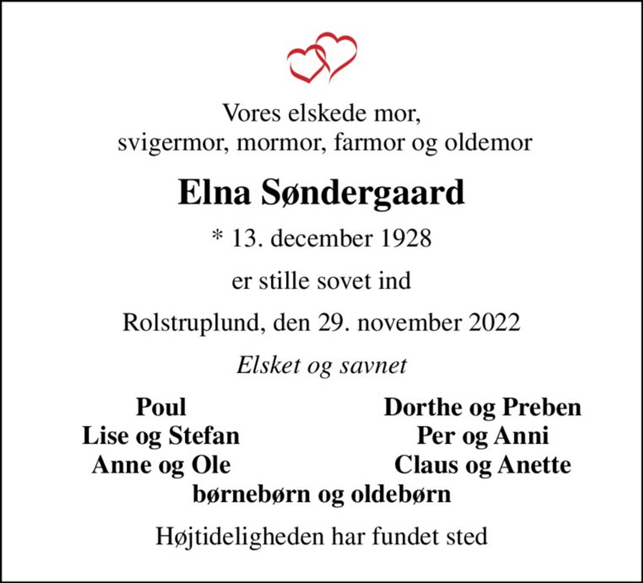 Vores elskede mor,  svigermor, mormor, farmor og oldemor
Elna Søndergaard
* 13. december 1928
er stille sovet ind
Rolstruplund, den 29. november 2022
Elsket og savnet
Poul
Dorthe og Preben
Lise og Stefan
Per og Anni
Anne og Ole
Claus og Anette
Højtideligheden har fundet sted