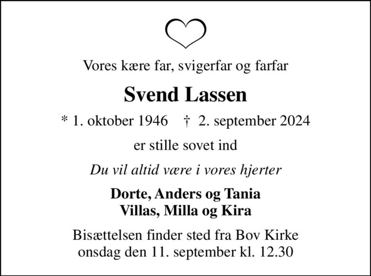 Vores kære far, svigerfar og farfar
Svend Lassen
* 1. oktober 1946    ✝ 2. september 2024
er stille sovet ind
Du vil altid være i vores hjerter
Dorte, Anders og Tania Villas, Milla og Kira
Bisættelsen finder sted fra Bov Kirke  onsdag den 11. september kl. 12.30