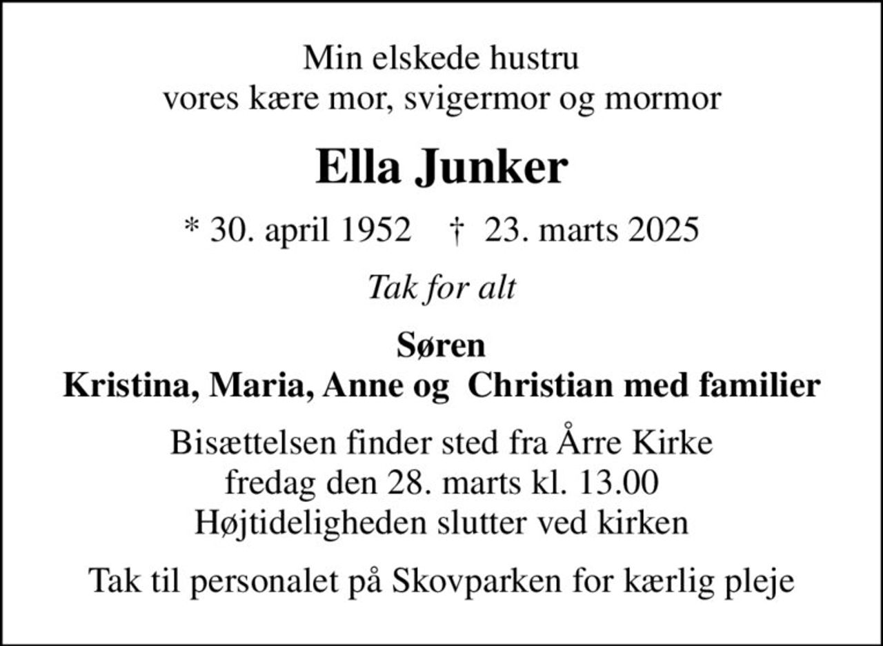 Min elskede hustru vores kære mor, svigermor og mormor
Ella Junker
* 30. april 1952    ✝ 23. marts 2025
Tak for alt
Søren Kristina, Maria, Anne og  Christian med familier
Bisættelsen finder sted fra Årre Kirke  fredag den 28. marts kl. 13.00  Højtideligheden slutter ved kirken
Tak til personalet på Skovparken for kærlig pleje