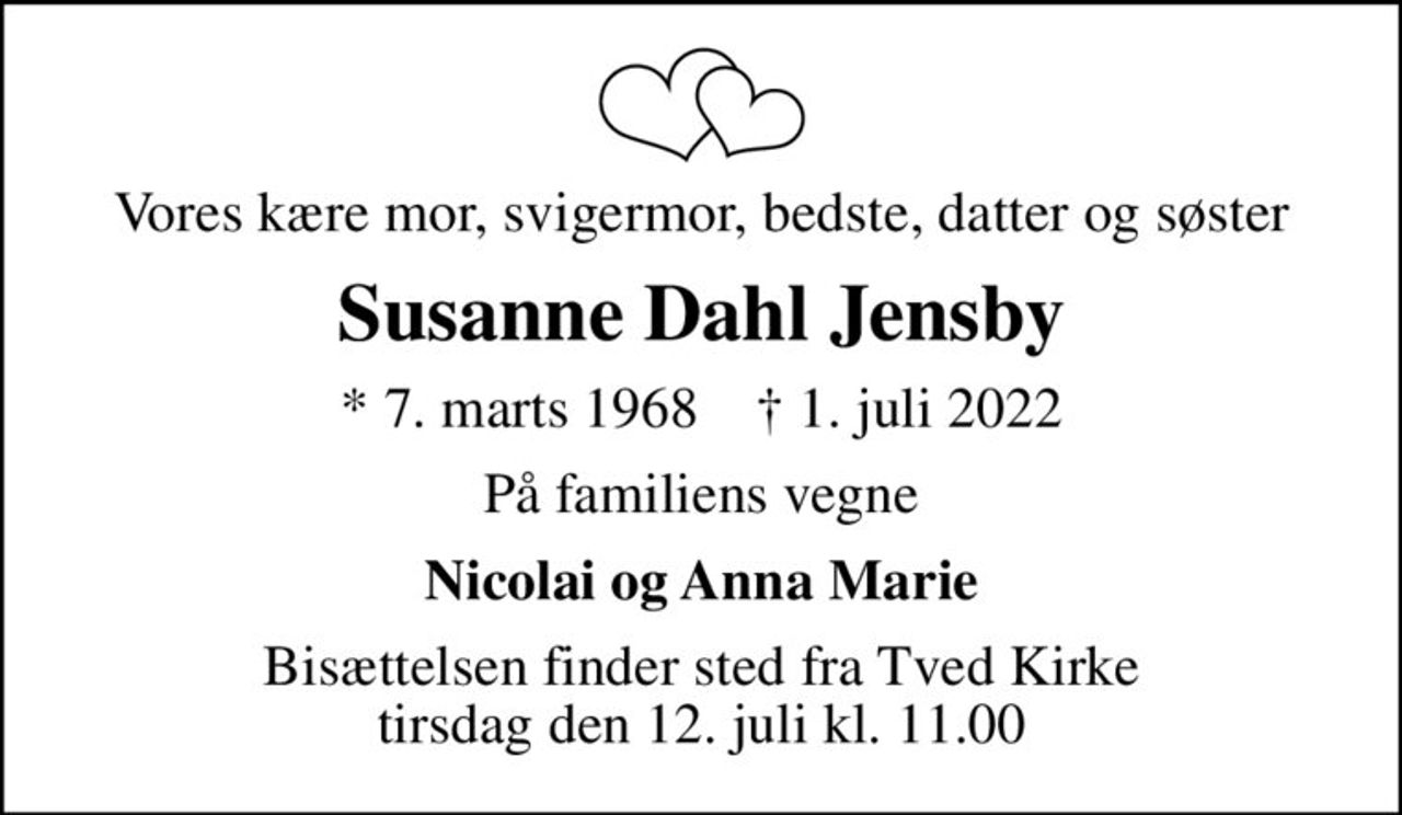 Vores kære mor, svigermor, bedste, datter og søster
Susanne Dahl Jensby
* 7. marts 1968    ✝ 1. juli 2022
På familiens vegne
Nicolai og Anna Marie
Bisættelsen finder sted fra Tved Kirke  tirsdag den 12. juli kl. 11.00