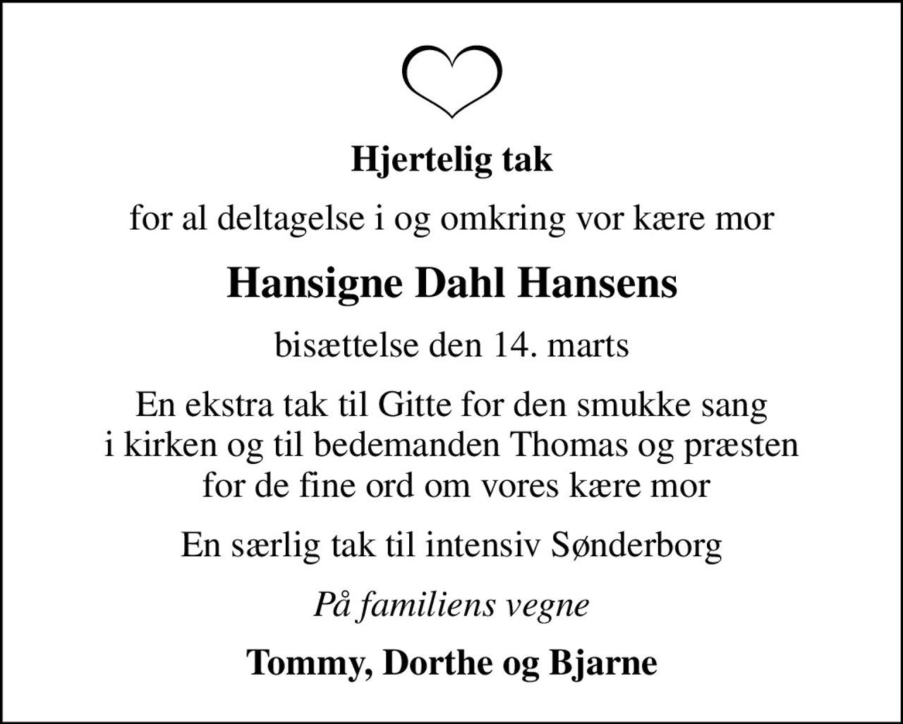 Hjertelig tak
for al deltagelse i og omkring vor kære mor
Hansigne Dahl Hansens
bisættelse den 14. marts
En ekstra tak til Gitte for den smukke sang i kirken og til bedemanden Thomas og præsten  for de fine ord om vores kære mor
En særlig tak til intensiv Sønderborg
På familiens vegne
Tommy, Dorthe og Bjarne