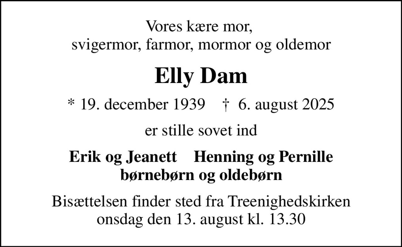 Vores kære mor,  svigermor, farmor, mormor og oldemor
Elly Dam
* 19. december 1939    ✝ 6. august 2025
er stille sovet ind
Erik og Jeanett    Henning og Pernille børnebørn og oldebørn
Bisættelsen finder sted fra Treenighedskirken  onsdag den 13. august kl. 13.30