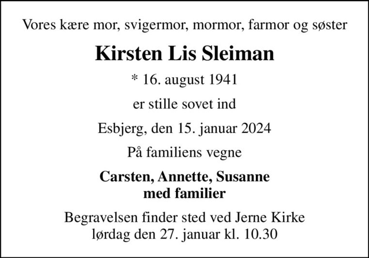 Vores kære mor, svigermor, mormor, farmor og søster
Kirsten Lis Sleiman
* 16. august 1941
er stille sovet ind
Esbjerg, den 15. januar 2024
På familiens vegne
Carsten, Annette, Susanne med familier
Begravelsen finder sted ved Jerne Kirke  lørdag den 27. januar kl. 10.30