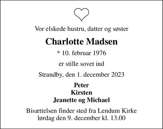 Vor elskede hustru, datter og søster
Charlotte Madsen
* 10. februar 1976
er stille sovet ind
Strandby, den 1. december 2023
Peter Kirsten Jeanette og Michael
Bisættelsen finder sted fra Lendum Kirke  lørdag den 9. december kl. 13.00