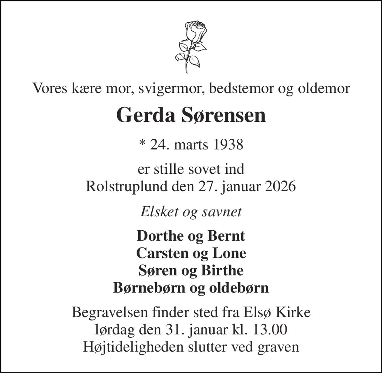 Vores kære mor, svigermor, bedstemor og oldemor 
Gerda Sørensen 
*​ 24. marts 1938 
er stille sovet ind Rolstruplund den 27. januar 2026 
Elsket og savnet 
Dorthe og Bernt Carsten og Lone Søren og Birthe Børnebørn og oldebørn 
Begravelsen finder sted fra Elsø Kirke lørdag den 31. januar kl. 13.00 Højtideligheden slutter ved graven