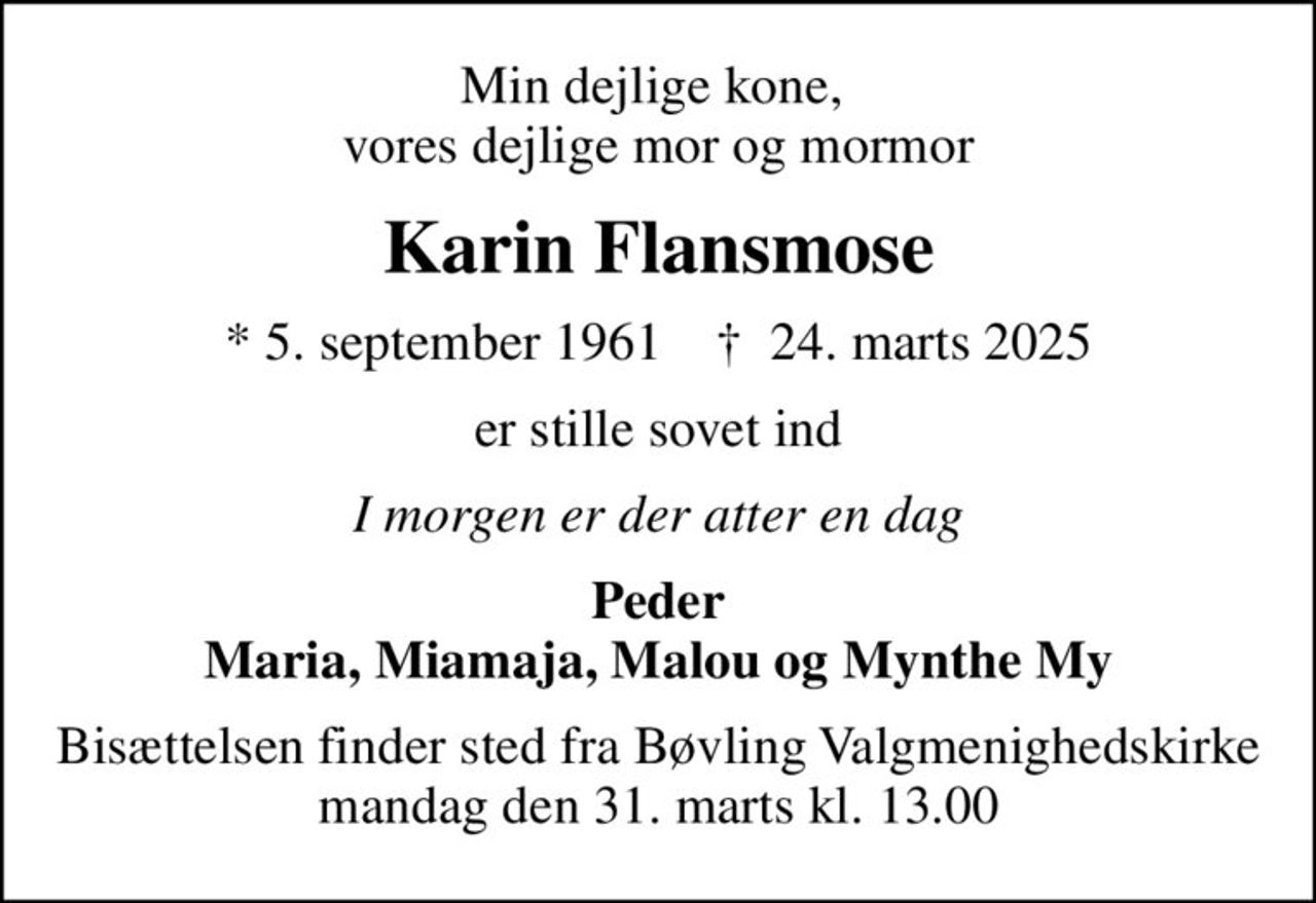 Min dejlige kone,  vores dejlige mor og mormor
Karin Flansmose
* 5. september 1961    ✝ 24. marts 2025
er stille sovet ind
I morgen er der atter en dag
Peder Maria, Miamaja, Malou og Mynthe My
Bisættelsen finder sted fra Bøvling Valgmenighedskirke  mandag den 31. marts kl. 13.00