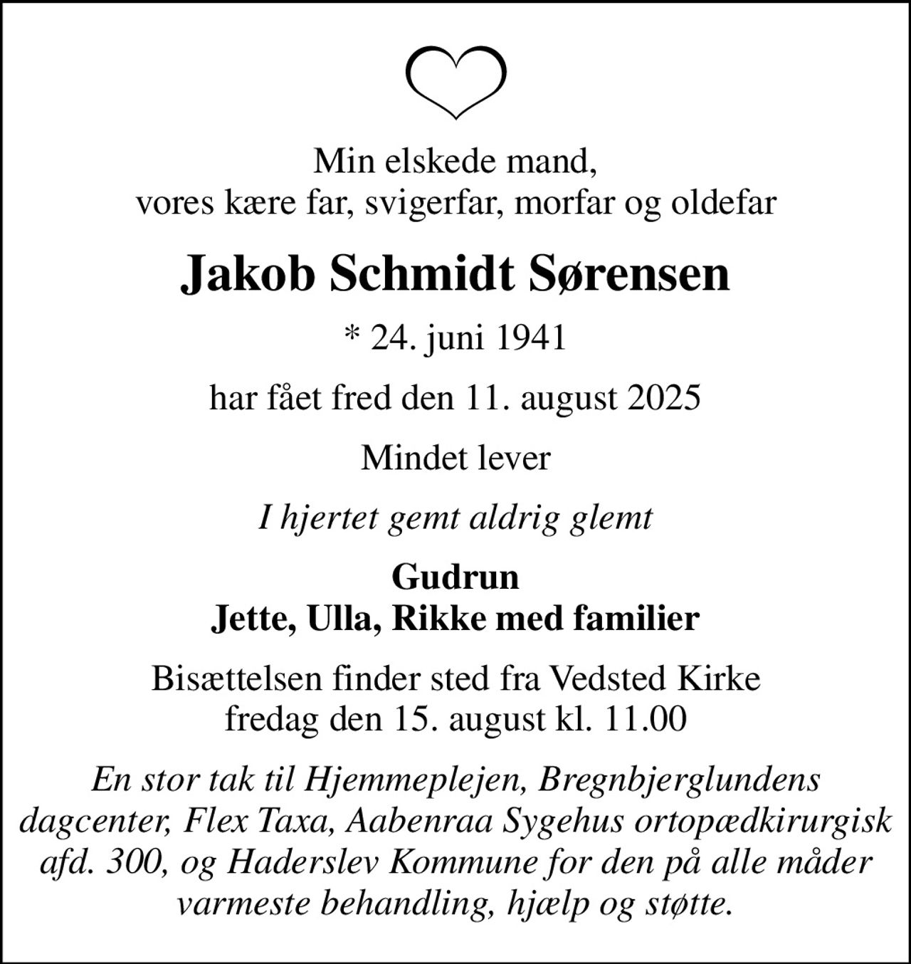 Min elskede mand, vores kære far, svigerfar, morfar og oldefar
Jakob Schmidt Sørensen
* 24. juni 1941
har fået fred den 11. august 2025
Mindet lever
I hjertet gemt aldrig glemt
Gudrun Jette, Ulla, Rikke med familier
Bisættelsen finder sted fra Vedsted Kirke  fredag den 15. august kl. 11.00 
En stor tak til Hjemmeplejen, Bregnbjerglundens dagcenter, Flex Taxa, Aabenraa Sygehus ortopædkirurgisk afd. 300, og Haderslev Kommune for den på alle måder varmeste behandling, hjælp og støtte.